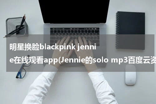明星换脸blackpink jennie在线观看app(Jennie的solo mp3百度云资源，谢谢你们了。)