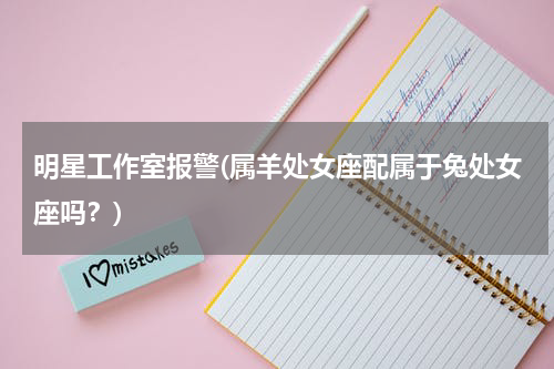 明星工作室报警(属羊处女座配属于兔处女座吗？)