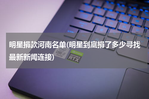 明星捐款河南名单(明星到底捐了多少寻找最新新闻连接)
