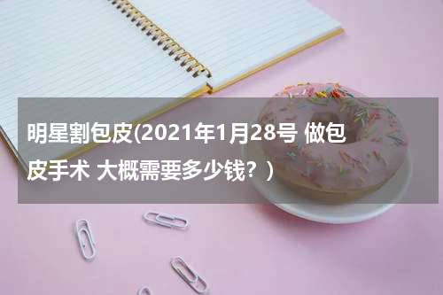 明星割包皮(2021年1月28号 做包皮手术 大概需要多少钱？)