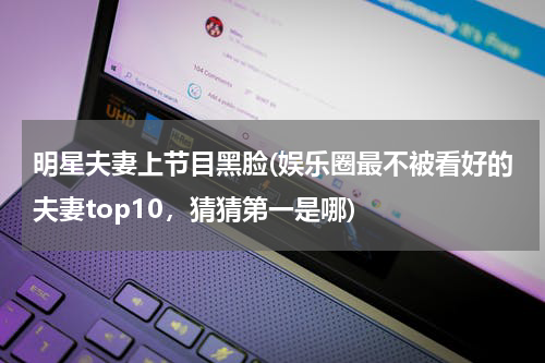 明星夫妻上节目黑脸(娱乐圈最不被看好的夫妻top10，猜猜第一是哪)