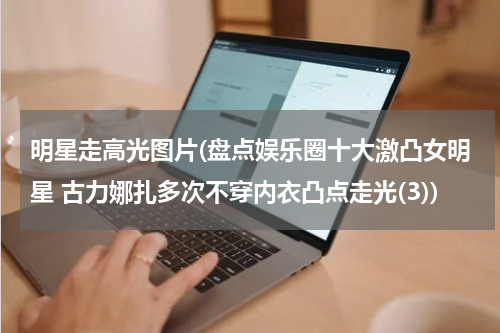 明星走高光图片(盘点娱乐圈十大激凸女明星 古力娜扎多次不穿内衣凸点走光(3))