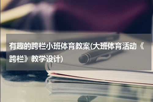 有趣的跨栏小班体育教案(大班体育活动《跨栏》教学设计)