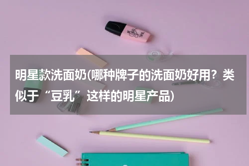 明星款洗面奶(哪种牌子的洗面奶好用？类似于“豆乳”这样的明星产品)