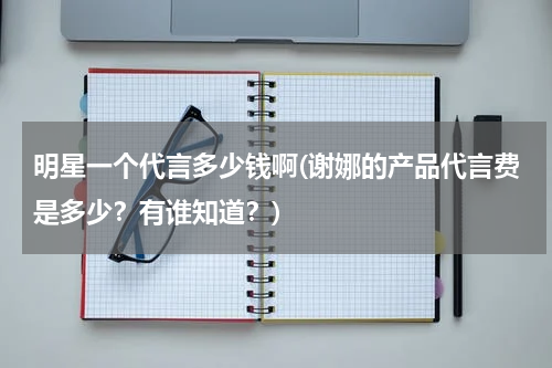 明星一个代言多少钱啊(谢娜的产品代言费是多少？有谁知道？)