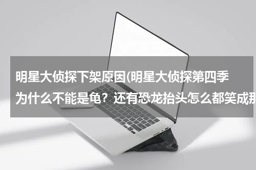 明星大侦探下架原因(明星大侦探第四季 为什么不能是龟？还有恐龙抬头怎么都笑成那样？)