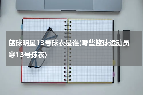 篮球明星13号球衣是谁(哪些篮球运动员穿13号球衣)