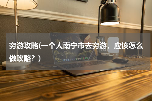 穷游攻略(一个人南宁市去穷游，应该怎么做攻略？)