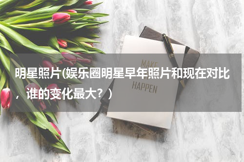 明星照片(娱乐圈明星早年照片和现在对比，谁的变化最大？)