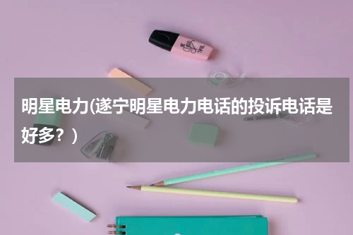 明星电力(遂宁明星电力电话的投诉电话是好多？)