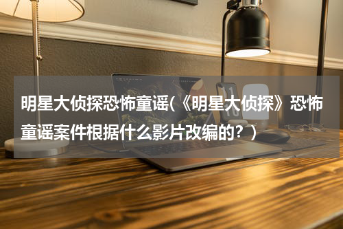明星大侦探恐怖童谣(《明星大侦探》恐怖童谣案件根据什么影片改编的？)