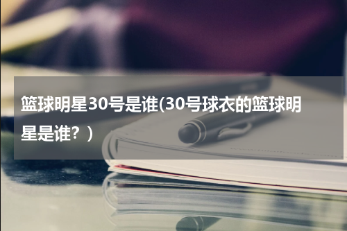 篮球明星30号是谁(30号球衣的篮球明星是谁？)
