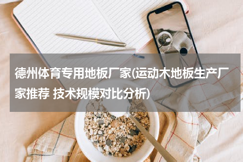德州体育专用地板厂家(运动木地板生产厂家推荐 技术规模对比分析)