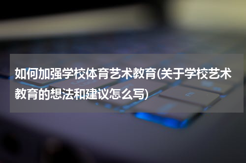 如何加强学校体育艺术教育(关于学校艺术教育的想法和建议怎么写)