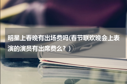 明星上春晚有出场费吗(春节联欢晚会上表演的演员有出席费么？)