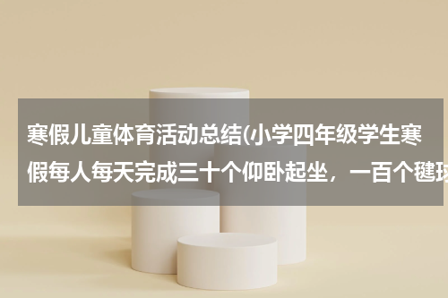 寒假儿童体育活动总结(小学四年级学生寒假每人每天完成三十个仰卧起坐，一百个毽球或者一百个跳绳，跑步一千米。家长以书面形式)