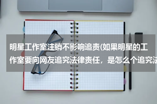 明星工作室注销不影响追责(如果明星的工作室要向网友追究法律责任，是怎么个追究法？)