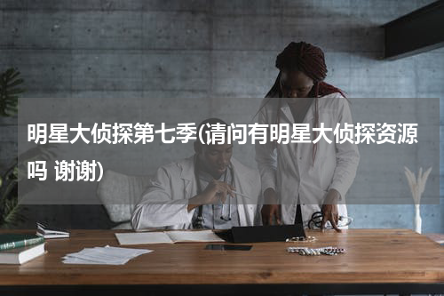 明星大侦探第七季(请问有明星大侦探资源吗 谢谢)