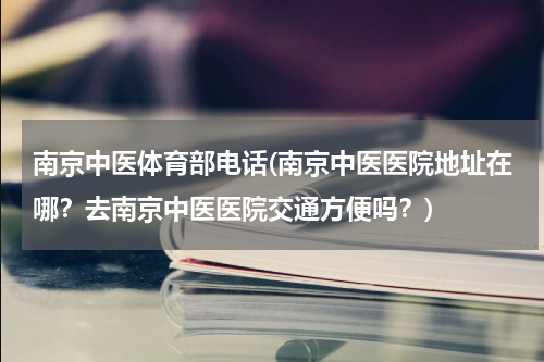南京中医体育部电话(南京中医医院地址在哪？去南京中医医院交通方便吗？)