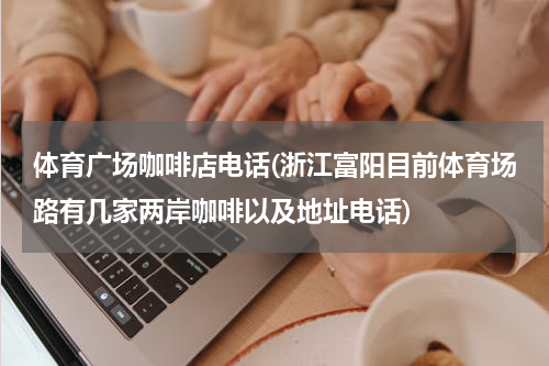 体育广场咖啡店电话(浙江富阳目前体育场路有几家两岸咖啡以及地址电话)
