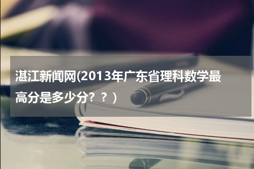 湛江新闻网(2013年广东省理科数学最高分是多少分？？)