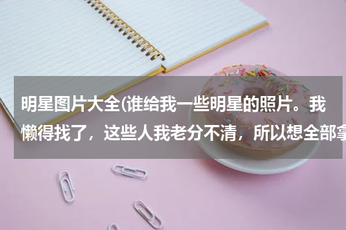 明星图片大全(谁给我一些明星的照片。我懒得找了，这些人我老分不清，所以想全部拿来做对比)