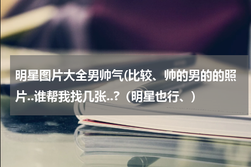 明星图片大全男帅气(比较、帅的男的的照片..谁帮我找几张..?（明星也行、)