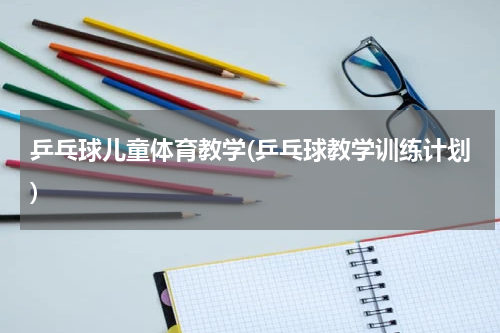 乒乓球儿童体育教学(乒乓球教学训练计划)