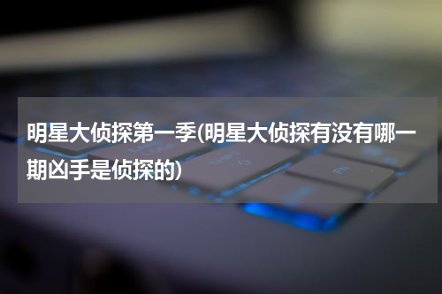 明星大侦探第一季(明星大侦探有没有哪一期凶手是侦探的)