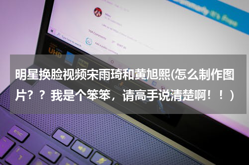 明星换脸视频宋雨琦和黄旭熙(怎么制作图片？？我是个笨笨，请高手说清楚啊！！)