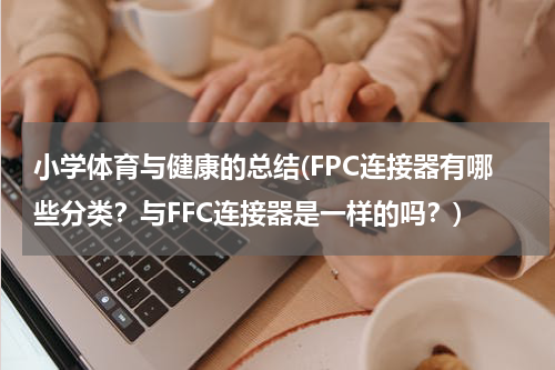 小学体育与健康的总结(FPC连接器有哪些分类？与FFC连接器是一样的吗？)