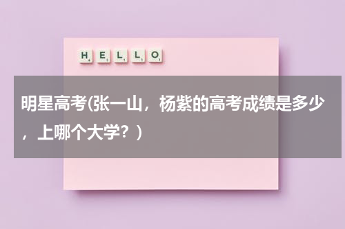 明星高考(张一山，杨紫的高考成绩是多少，上哪个大学？)