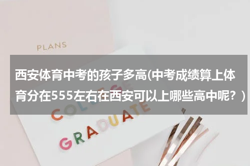 西安体育中考的孩子多高(中考成绩算上体育分在555左右在西安可以上哪些高中呢？)