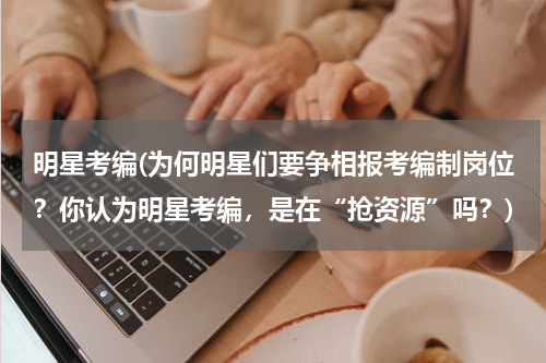 明星考编(为何明星们要争相报考编制岗位？你认为明星考编，是在“抢资源”吗？)