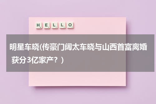 明星车晓(传豪门阔太车晓与山西首富离婚 获分3亿家产？)