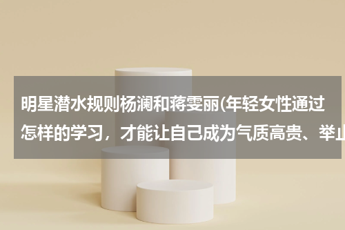 明星潜水规则杨澜和蒋雯丽(年轻女性通过怎样的学习，才能让自己成为气质高贵、举止优雅、内涵丰富、充满爱心、情商较高的优秀者？)