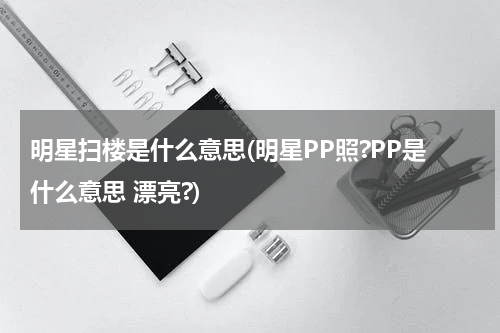 明星扫楼是什么意思(明星PP照?PP是什么意思 漂亮?)