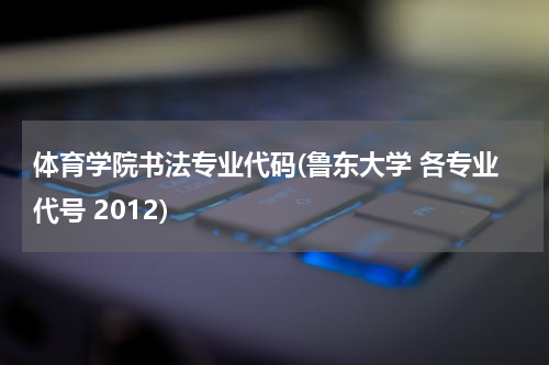 体育学院书法专业代码(鲁东大学 各专业代号 2012)
