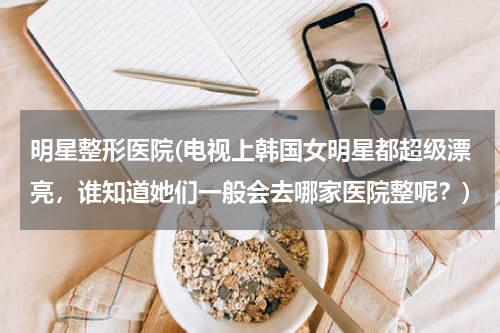 明星整形医院(电视上韩国女明星都超级漂亮，谁知道她们一般会去哪家医院整呢？)