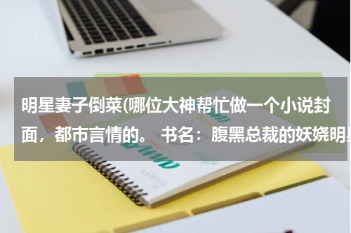 明星妻子倒菜(哪位大神帮忙做一个小说封面，都市言情的。 书名：腹黑总裁的妖娆明星妻 作者：小唯 网站：17k小说网 底图如下：)