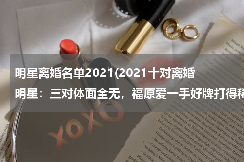明星离婚名单2021(2021十对离婚明星：三对体面全无，福原爱一手好牌打得稀巴烂)