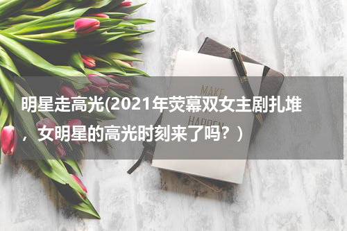明星走高光(2021年荧幕双女主剧扎堆，女明星的高光时刻来了吗？)