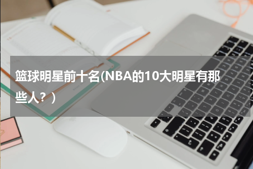 篮球明星前十名(NBA的10大明星有那些人？)