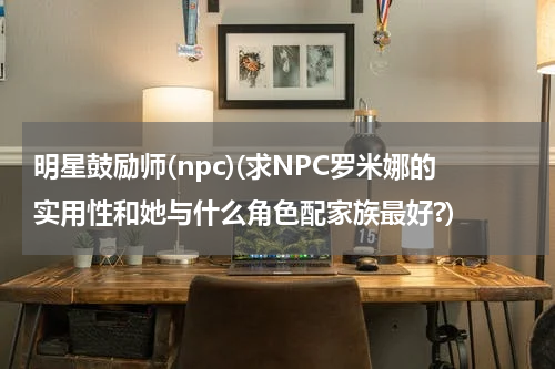 明星鼓励师(npc)(求NPC罗米娜的实用性和她与什么角色配家族最好?)