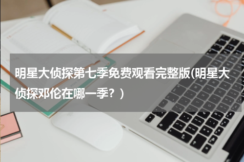 明星大侦探第七季免费观看完整版(明星大侦探邓伦在哪一季？)