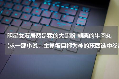 明星女友居然是我的大黑粉 颤栗的牛肉丸(求一部小说，主角被自称为神的东西选中参加一个生存游戏，如果失败会)