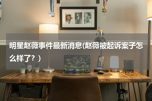 明星赵薇事件最新消息(赵薇被起诉案子怎么样了？)
