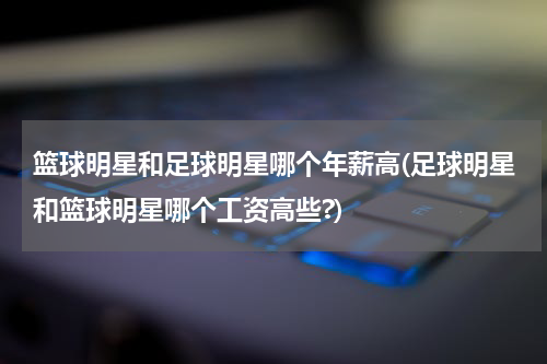 篮球明星和足球明星哪个年薪高(足球明星和篮球明星哪个工资高些?)