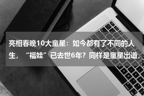 亮相春晚10大童星：如今都有了不同的人生，“福娃”已去世6年？同样是童星出道，杨紫成为当红小花，她却虎背熊腰像大妈，她是谁