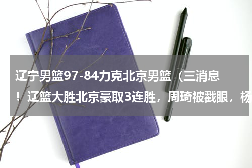 辽宁男篮97-84力克北京男篮（三消息！辽篮大胜北京豪取3连胜，周琦被戳眼，杨鸣怒喷裁判吃T）
